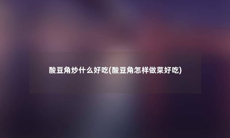 酸豆角炒什么好吃(酸豆角怎样做菜好吃) 酸豆角炒什么好吃(酸豆角怎样做菜好吃)