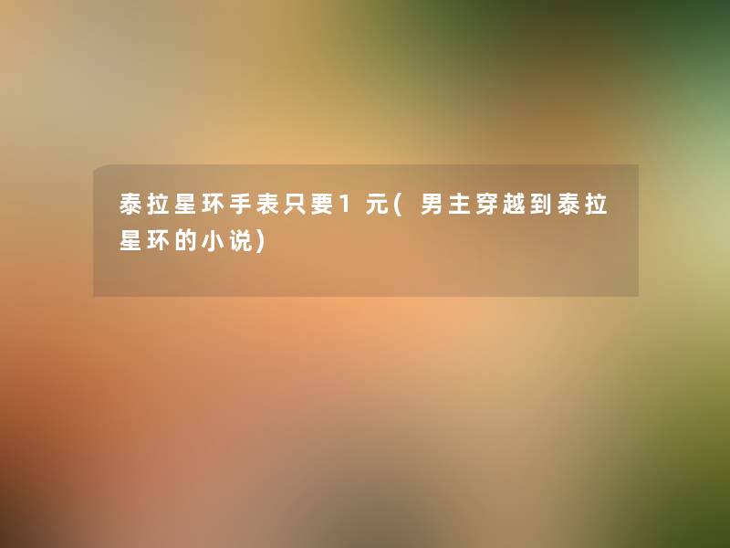 泰拉星环手表只要1元(男主穿越到泰拉星环的小说) 泰拉星环手表只要1元(男主穿越到泰拉星环的小说)