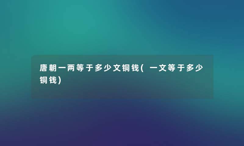 唐朝一两等于多少文铜钱(一文等于多少铜钱) 唐朝一两等于多少文铜钱(一文等于多少铜钱)