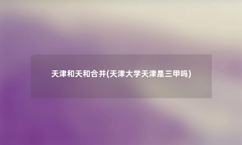 天津和天和合并(天津大学天津是三甲吗) 天津和天和合并(天津大学天津是三甲吗)