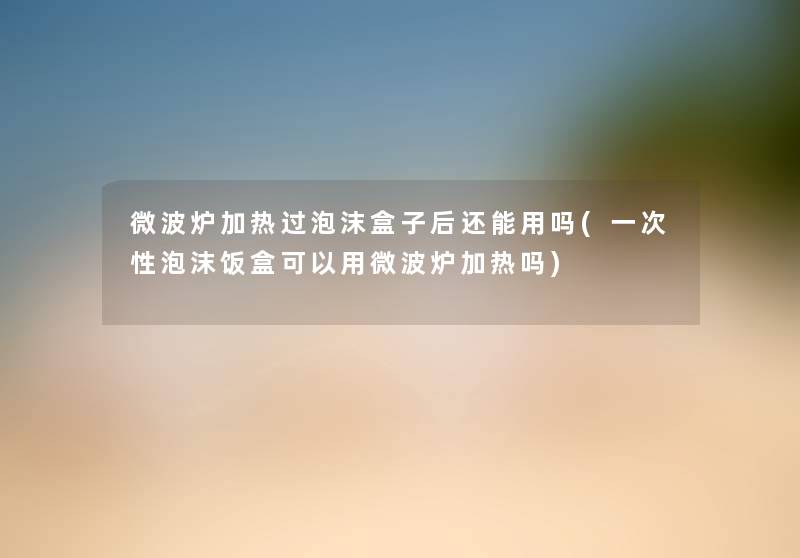微波炉加热过泡沫盒子后还能用吗(一次性泡沫饭盒可以用微波炉加热吗) 微波炉加热过泡沫盒子后还能用吗(一次性泡沫饭盒可以用微波炉加热吗)