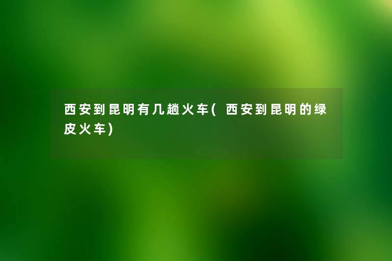 西安到昆明有几趟火车(西安到昆明的绿皮火车) 西安到昆明有几趟火车(西安到昆明的绿皮火车)
