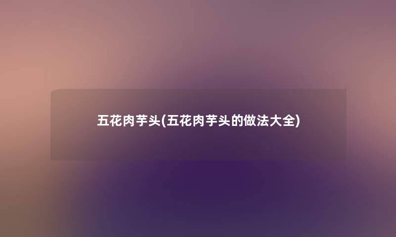 五花肉芋头(五花肉芋头的做法大全) 五花肉芋头(五花肉芋头的做法大全)