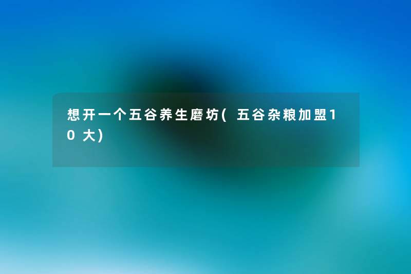 想开一个五谷养生磨坊(五谷杂粮加盟10大) 想开一个五谷养生磨坊(五谷杂粮加盟10大)