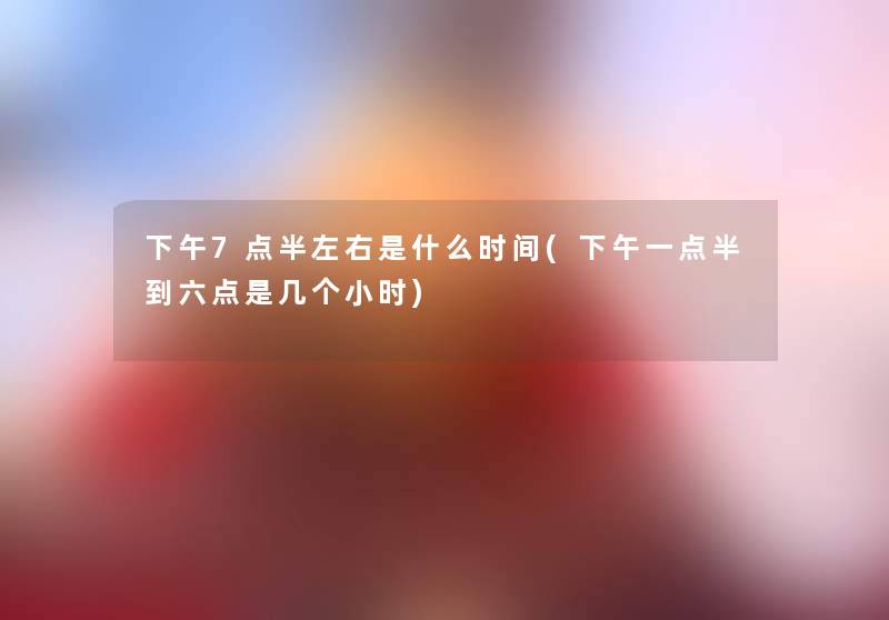 下午7点半左右是什么时间(下午一点半到六点是几个小时) 下午7点半左右是什么时间(下午一点半到六点是几个小时)