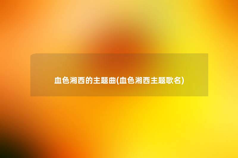 血色湘西的主题曲(血色湘西主题歌名) 血色湘西的主题曲(血色湘西主题歌名)
