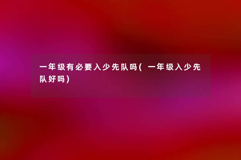 一年级有必要入少先队吗(一年级入少先队好吗) 一年级有必要入少先队吗(一年级入少先队好吗)