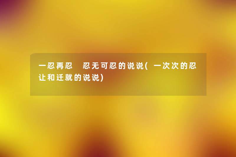 一忍再忍 忍无可忍的说说(一次次的忍让和迁就的说说) 一忍再忍 忍无可忍的说说(一次次的忍让和迁就的说说)