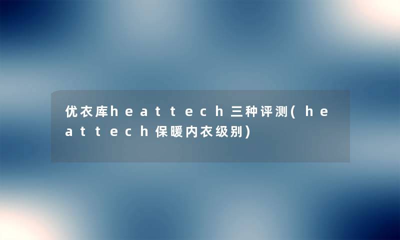 优衣库heattech三种评测(heattech保暖内衣级别) 优衣库heattech三种评测(heattech保暖内衣级别)