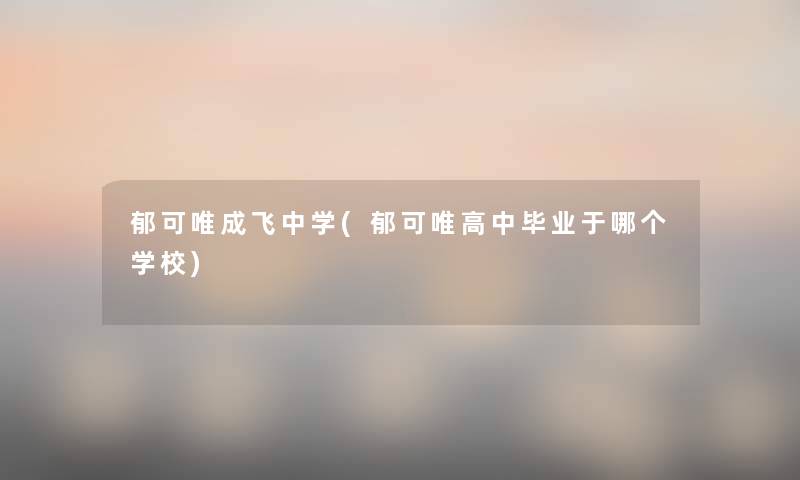 郁可唯成飞中学(郁可唯高中毕业于哪个学校)