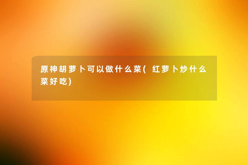 原神胡萝卜可以做什么菜(红萝卜炒什么菜好吃) 原神胡萝卜可以做什么菜(红萝卜炒什么菜好吃)