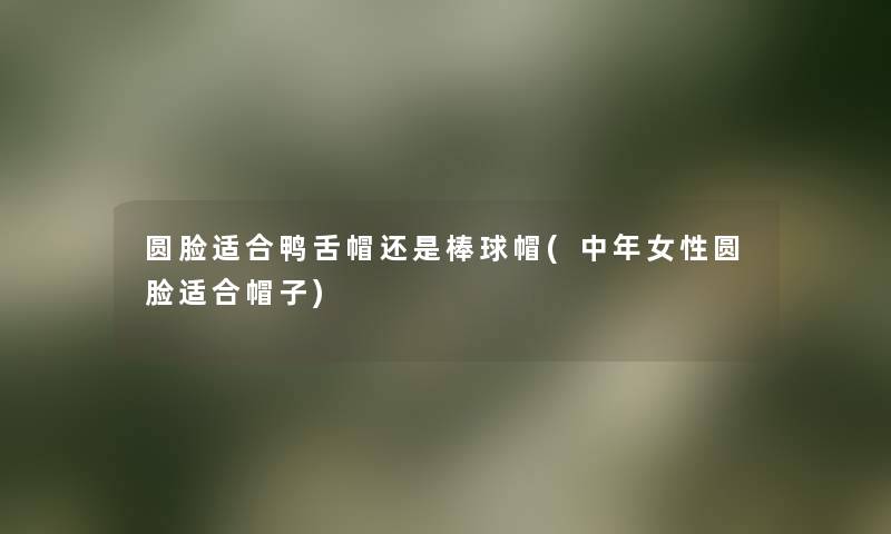 圆脸适合鸭舌帽还是棒球帽(中年女性圆脸适合帽子) 圆脸适合鸭舌帽还是棒球帽(中年女性圆脸适合帽子)