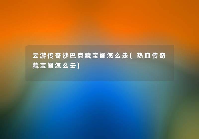 云游传奇沙巴克藏宝阁怎么走(热血传奇藏宝阁怎么去) 云游传奇沙巴克藏宝阁怎么走(热血传奇藏宝阁怎么去)