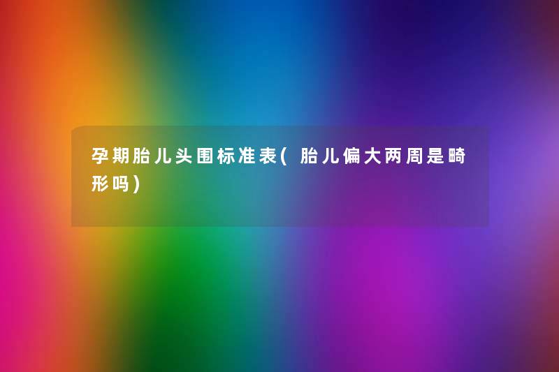 孕期胎儿头围标准表(胎儿偏大两周是畸形吗) 孕期胎儿头围标准表(胎儿偏大两周是畸形吗)
