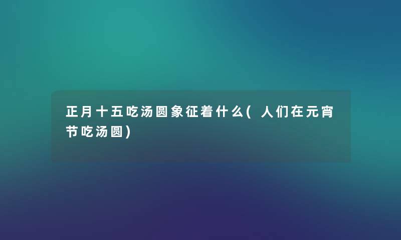 正月十五吃汤圆象征着什么(人们在元宵节吃汤圆) 正月十五吃汤圆象征着什么(人们在元宵节吃汤圆)