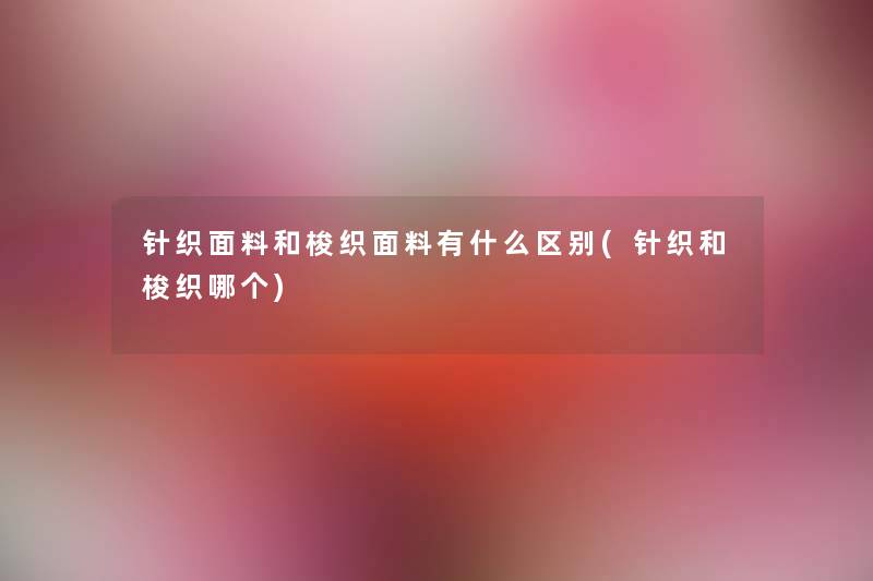 针织面料和梭织面料有什么区别(针织和梭织哪个) 针织面料和梭织面料有什么区别(针织和梭织哪个)