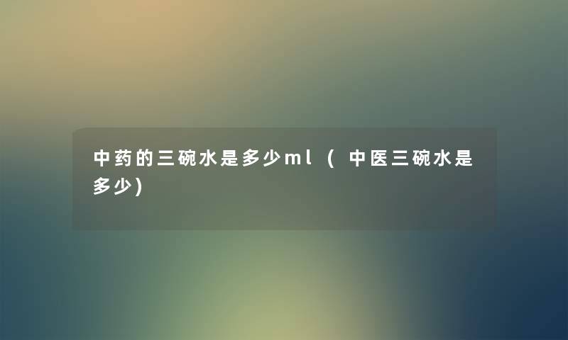 中药的三碗水是多少ml(中医三碗水是多少) 中药的三碗水是多少ml(中医三碗水是多少)