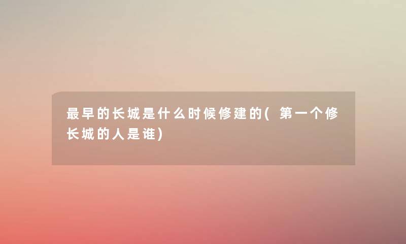 早的长城是什么时候修建的(第一个修长城的人是谁) 早的长城是什么时候修建的(第一个修长城的人是谁)