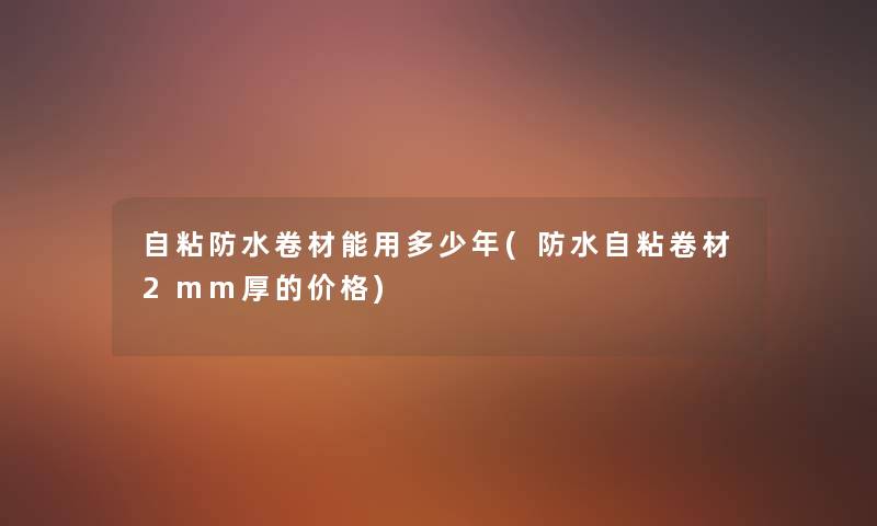 自粘防水卷材能用多少年(防水自粘卷材2mm厚的价格)