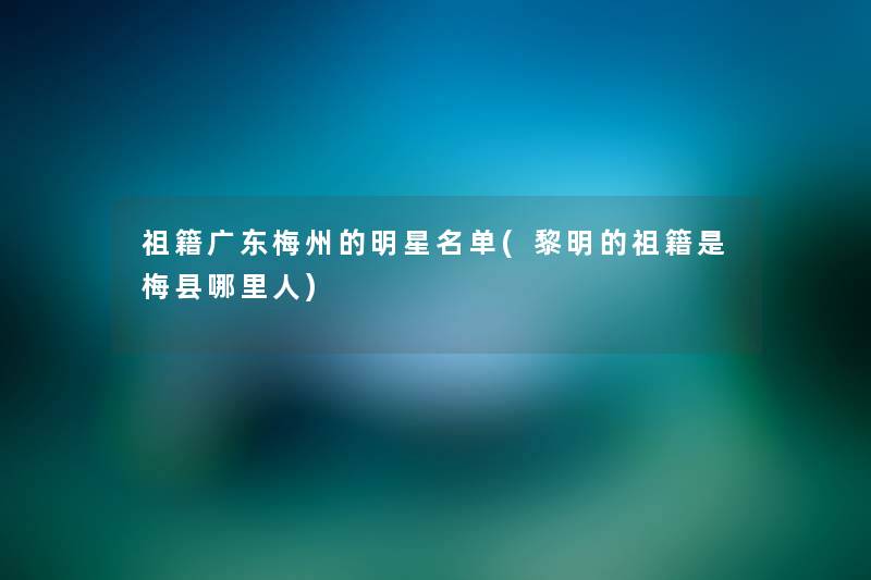 祖籍广东梅州的明星名单(黎明的祖籍是梅县哪里人) 祖籍广东梅州的明星名单(黎明的祖籍是梅县哪里人)
