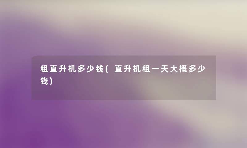 租直升机多少钱(直升机租一天大概多少钱) 租直升机多少钱(直升机租一天大概多少钱)
