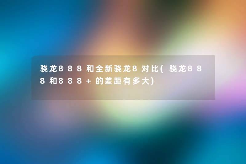 骁龙888和全新骁龙8对比(骁龙888和888+的差距有多大) 骁龙888和全新骁龙8对比(骁龙888和888+的差距有多大)