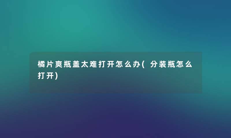 橘片爽瓶盖太难打开怎么办(分装瓶怎么打开) 橘片爽瓶盖太难打开怎么办(分装瓶怎么打开)