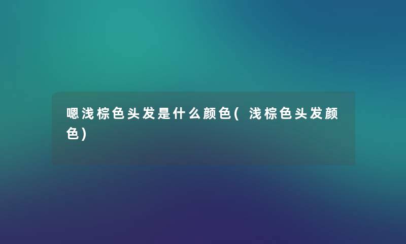 嗯浅棕色头发是什么颜色(浅棕色头发颜色) 嗯浅棕色头发是什么颜色(浅棕色头发颜色)