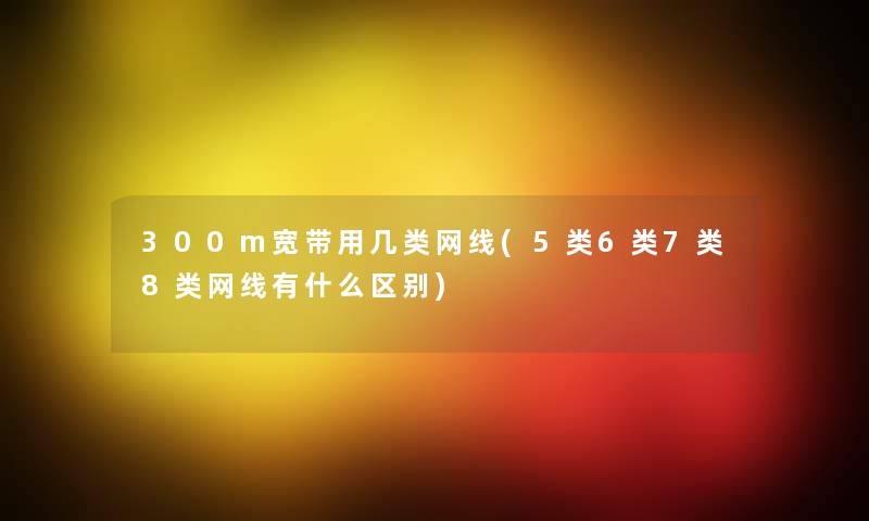 300m宽带用几类网线(5类6类7类8类网线有什么区别) 300m宽带用几类网线(5类6类7类8类网线有什么区别)