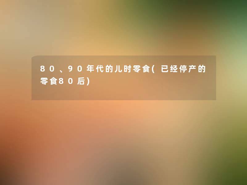 80、90年代的儿时零食(已经停产的零食80后) 80、90年代的儿时零食(已经停产的零食80后)