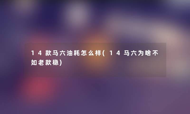 14款马六油耗怎么样(14马六为啥不如老款稳) 14款马六油耗怎么样(14马六为啥不如老款稳)