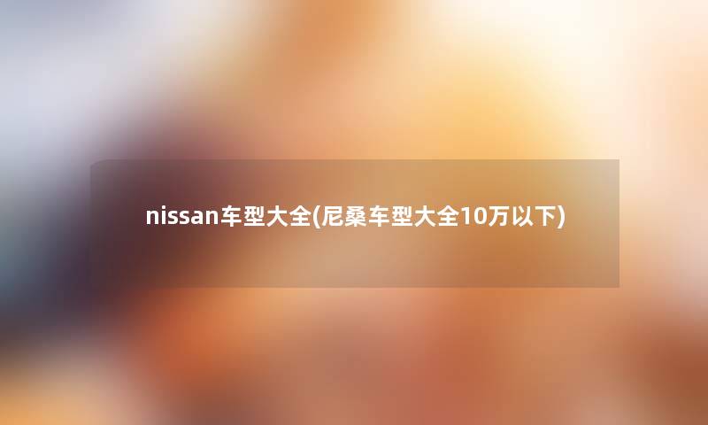 nissan车型大全(尼桑车型大全10万以下) nissan车型大全(尼桑车型大全10万以下)