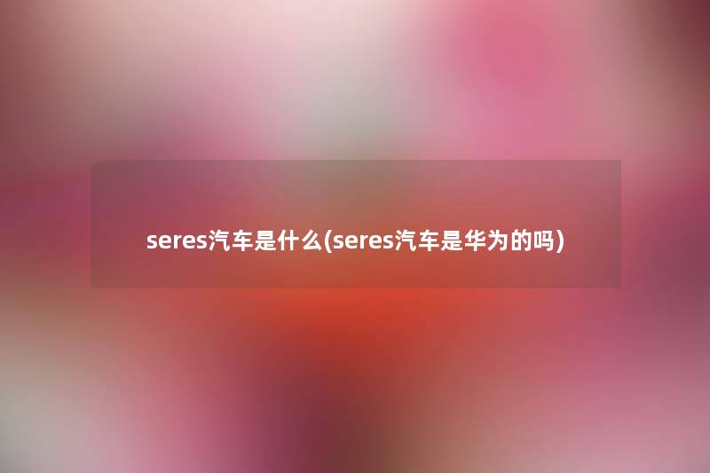 seres汽车是什么(seres汽车是华为的吗) seres汽车是什么(seres汽车是华为的吗)