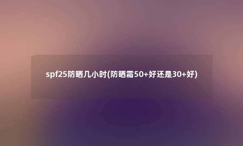 spf25防晒几小时(防晒霜50+好还是30+好) spf25防晒几小时(防晒霜50+好还是30+好)