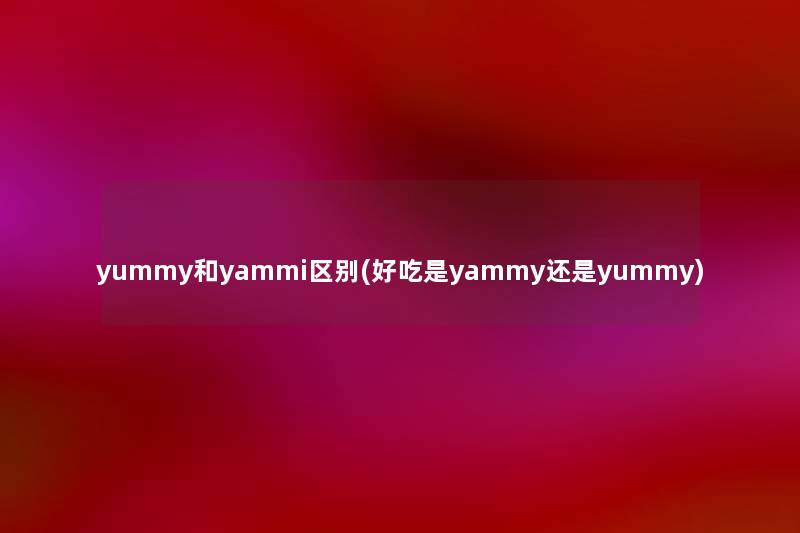yummy和yammi区别(好吃是yammy还是yummy) yummy和yammi区别(好吃是yammy还是yummy)