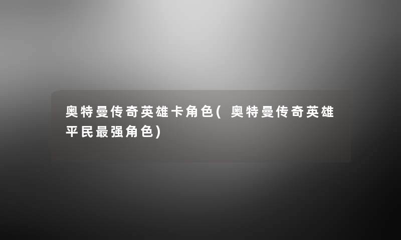 奥特曼传奇英雄卡角色(奥特曼传奇英雄平民强角色) 奥特曼传奇英雄卡角色(奥特曼传奇英雄平民强角色)