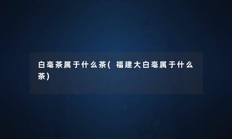 白毫茶属于什么茶(福建大白毫属于什么茶) 白毫茶属于什么茶(福建大白毫属于什么茶)
