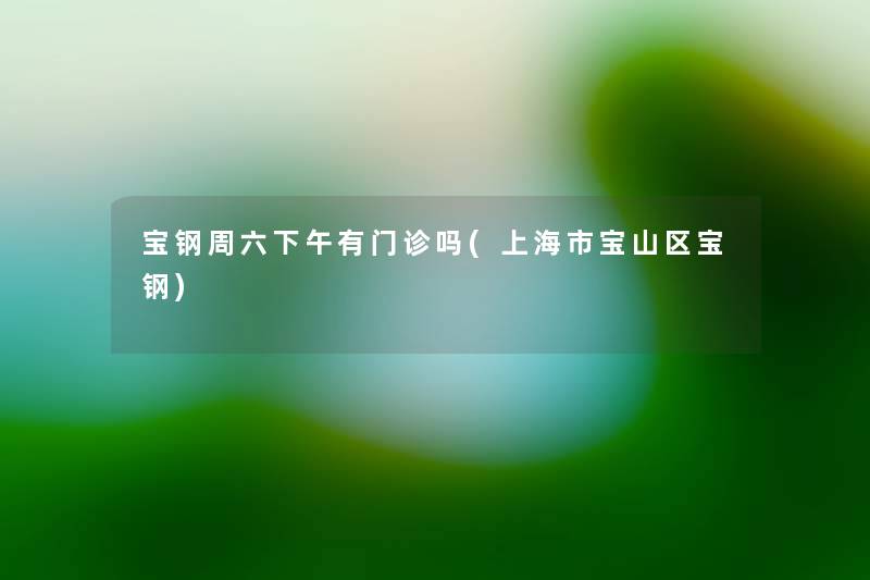 宝钢周六下午有门诊吗(上海市宝山区宝钢) 宝钢周六下午有门诊吗(上海市宝山区宝钢)
