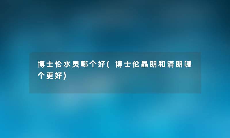 博士伦水灵哪个好(博士伦晶朗和清朗哪个更好) 博士伦水灵哪个好(博士伦晶朗和清朗哪个更好)