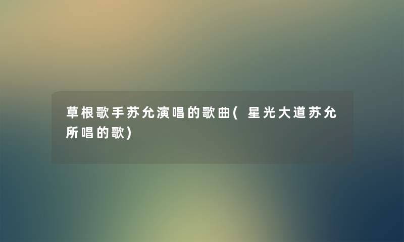 草根歌手苏允演唱的歌曲(星光大道苏允所唱的歌) 草根歌手苏允演唱的歌曲(星光大道苏允所唱的歌)