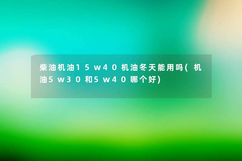 柴油机油15w40机油冬天能用吗(机油5w30和5w40哪个好) 柴油机油15w40机油冬天能用吗(机油5w30和5w40哪个好)