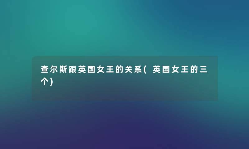 查尔斯跟英国女王的关系(英国女王的三个) 查尔斯跟英国女王的关系(英国女王的三个)