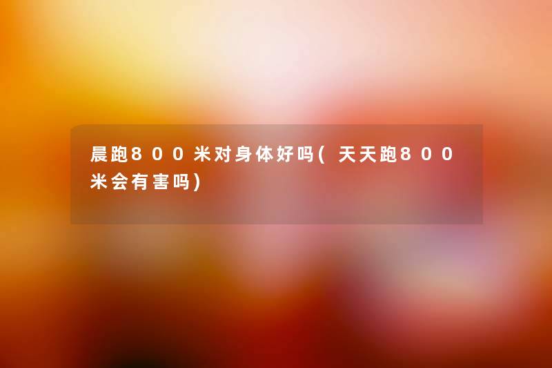 晨跑800米对身体好吗(天天跑800米会有害吗) 晨跑800米对身体好吗(天天跑800米会有害吗)