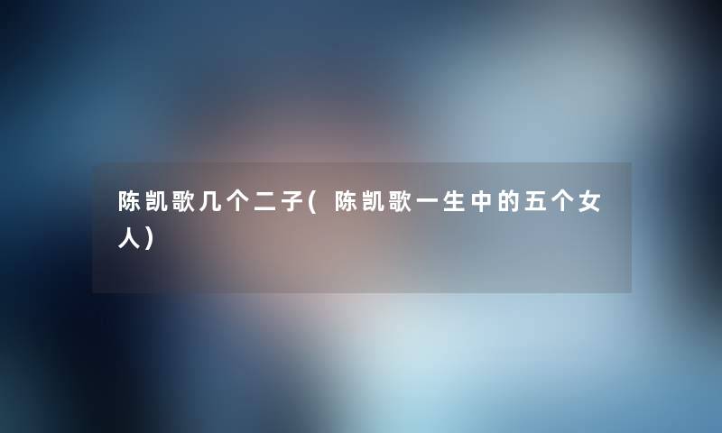 陈凯歌几个二子(陈凯歌一生中的五个女人) 陈凯歌几个二子(陈凯歌一生中的五个女人)