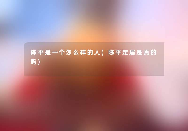 陈平是一个怎么样的人(陈平定居是真的吗) 陈平是一个怎么样的人(陈平定居是真的吗)