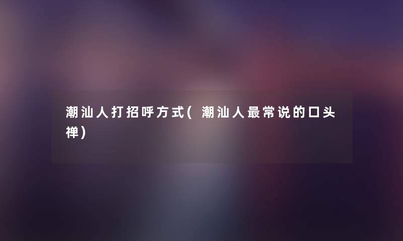 潮汕人打招呼方式(潮汕人常说的口头禅) 潮汕人打招呼方式(潮汕人常说的口头禅)
