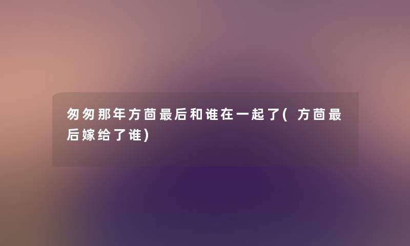 匆匆那年方茴这里要说和谁在一起了(方茴这里要说嫁给了谁)