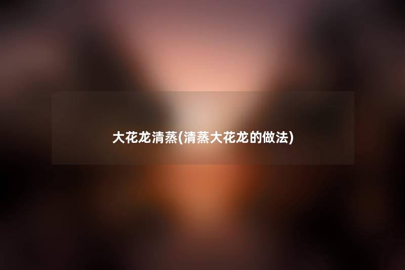 大花龙清蒸(清蒸大花龙的做法)