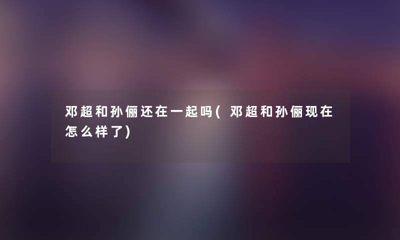 邓超和孙俪还在一起吗(邓超和孙俪怎么样了) 邓超和孙俪还在一起吗(邓超和孙俪怎么样了)
