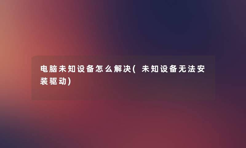 电脑未知设备怎么解决(未知设备无法安装驱动) 电脑未知设备怎么解决(未知设备无法安装驱动)